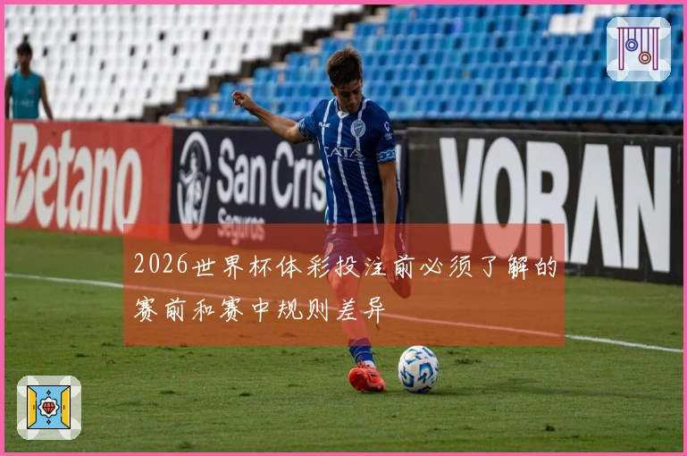 2026世界杯体彩投注前必须了解的赛前和赛中规则差异