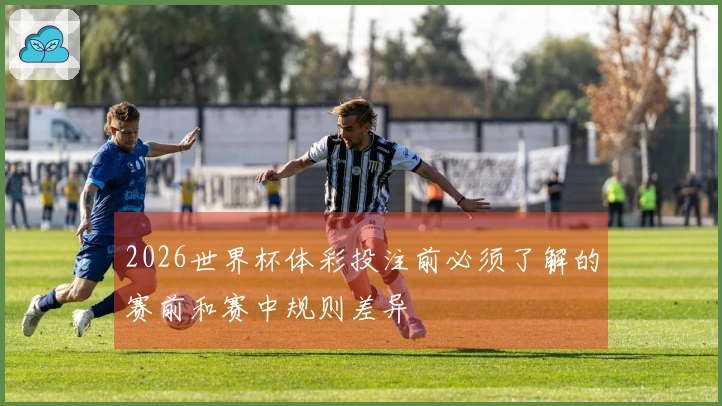 2026世界杯体彩投注前必须了解的赛前和赛中规则差异